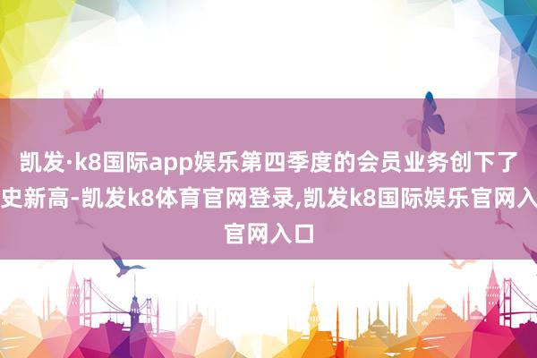 凯发·k8国际app娱乐第四季度的会员业务创下了历史新高-凯发k8体育官网登录,凯发k8国际娱乐官网入口