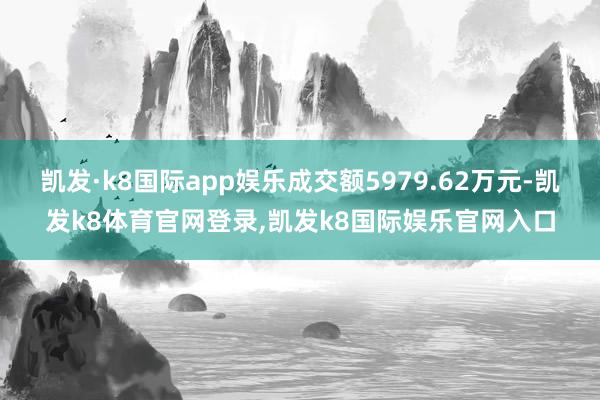 凯发·k8国际app娱乐成交额5979.62万元-凯发k8体育官网登录,凯发k8国际娱乐官网入口