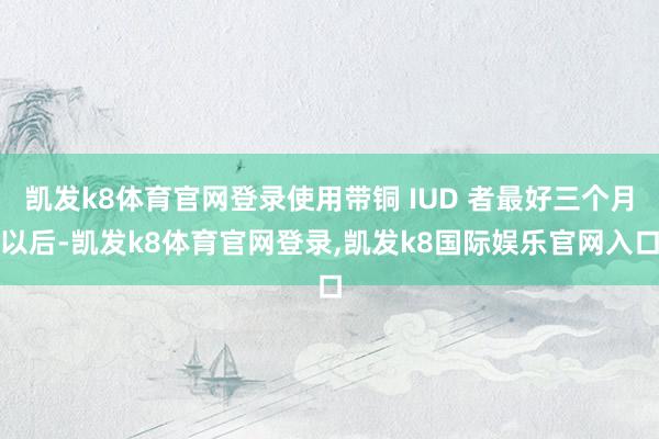 凯发k8体育官网登录使用带铜 IUD 者最好三个月以后-凯发k8体育官网登录,凯发k8国际娱乐官网入口