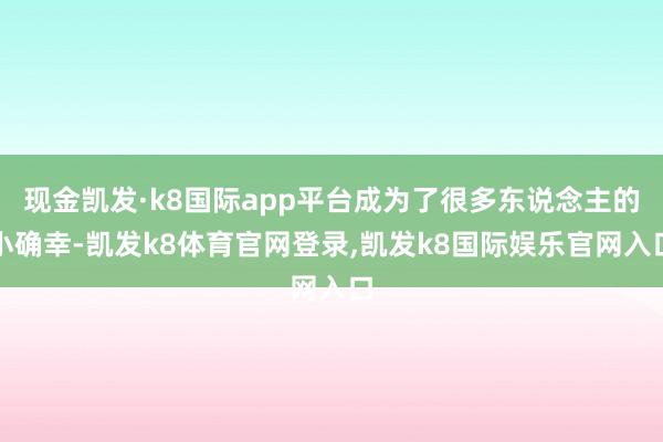 现金凯发·k8国际app平台成为了很多东说念主的小确幸-凯发k8体育官网登录,凯发k8国际娱乐官网入口