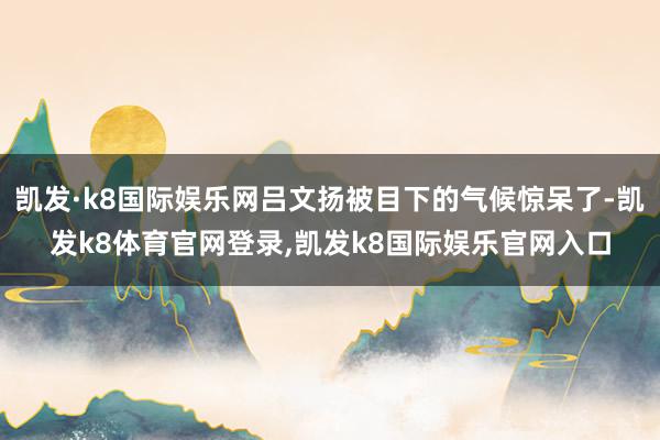 凯发·k8国际娱乐网吕文扬被目下的气候惊呆了-凯发k8体育官网登录,凯发k8国际娱乐官网入口