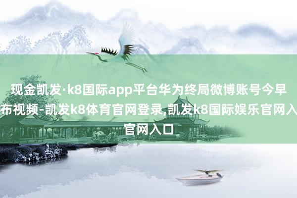 现金凯发·k8国际app平台华为终局微博账号今早发布视频-凯发k8体育官网登录,凯发k8国际娱乐官网入口