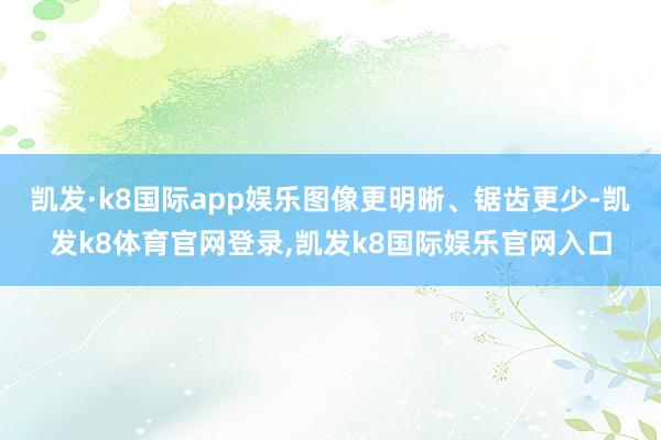凯发·k8国际app娱乐图像更明晰、锯齿更少-凯发k8体育官网登录,凯发k8国际娱乐官网入口
