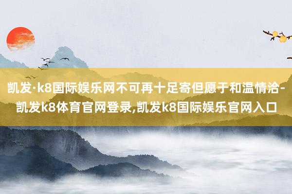 凯发·k8国际娱乐网不可再十足寄但愿于和温情洽-凯发k8体育官网登录,凯发k8国际娱乐官网入口
