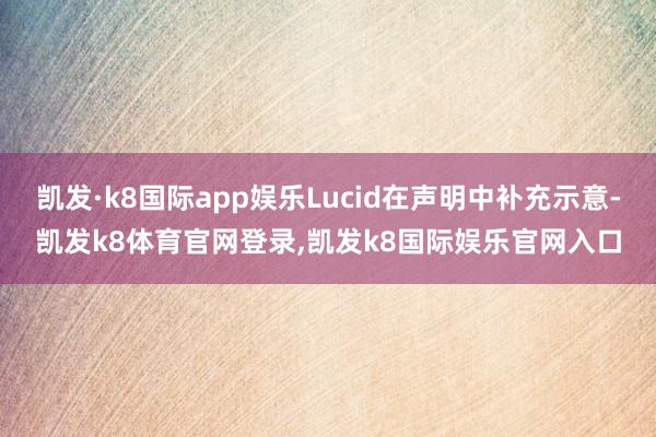 凯发·k8国际app娱乐Lucid在声明中补充示意-凯发k8体育官网登录,凯发k8国际娱乐官网入口