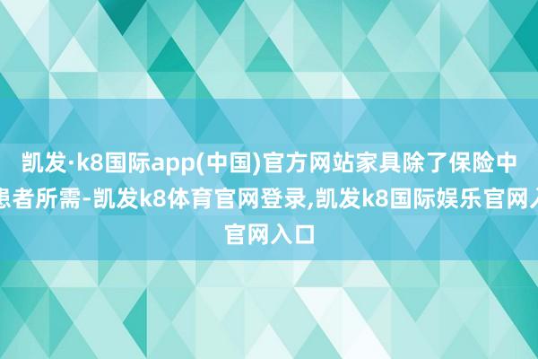 凯发·k8国际app(中国)官方网站家具除了保险中国患者所需-凯发k8体育官网登录,凯发k8国际娱乐官网入口