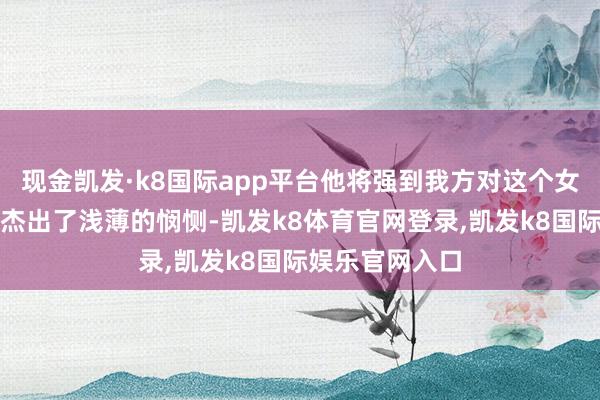 现金凯发·k8国际app平台他将强到我方对这个女子的心思早已杰出了浅薄的悯恻-凯发k8体育官网登录,凯发k8国际娱乐官网入口