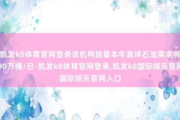 凯发k8体育官网登录该机构掂量本年寰球石油需求将增长90万桶/日-凯发k8体育官网登录,凯发k8国际娱乐官网入口