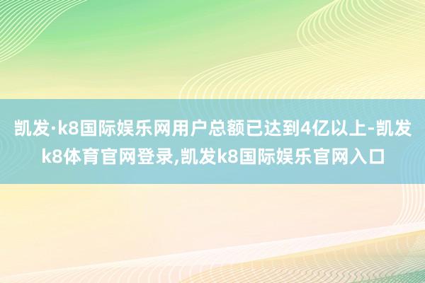 凯发·k8国际娱乐网用户总额已达到4亿以上-凯发k8体育官网登录,凯发k8国际娱乐官网入口