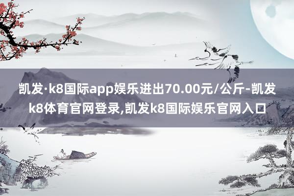凯发·k8国际app娱乐进出70.00元/公斤-凯发k8体育官网登录,凯发k8国际娱乐官网入口