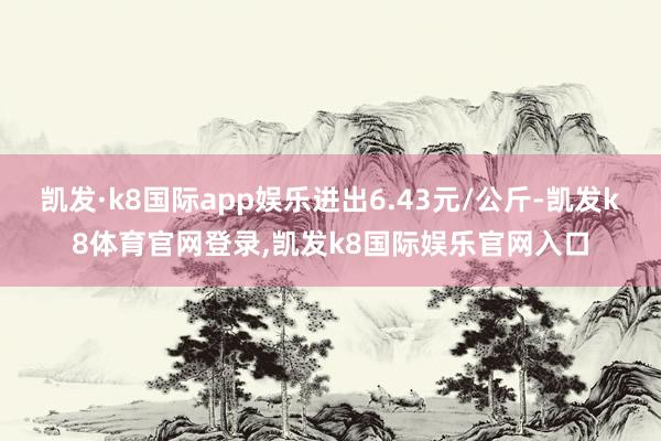 凯发·k8国际app娱乐进出6.43元/公斤-凯发k8体育官网登录,凯发k8国际娱乐官网入口