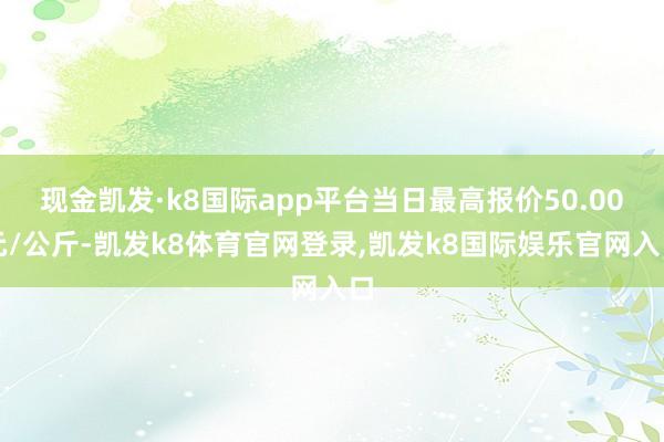 现金凯发·k8国际app平台当日最高报价50.00元/公斤-凯发k8体育官网登录,凯发k8国际娱乐官网入口
