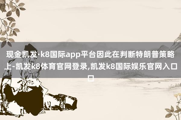 现金凯发·k8国际app平台因此在判断特朗普策略上-凯发k8体育官网登录,凯发k8国际娱乐官网入口