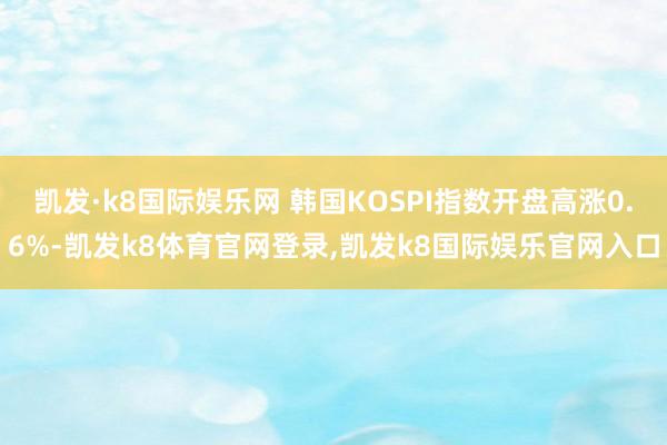 凯发·k8国际娱乐网 韩国KOSPI指数开盘高涨0.6%-凯发k8体育官网登录,凯发k8国际娱乐官网入口