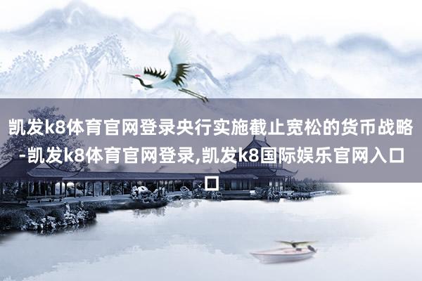 凯发k8体育官网登录央行实施截止宽松的货币战略-凯发k8体育官网登录,凯发k8国际娱乐官网入口
