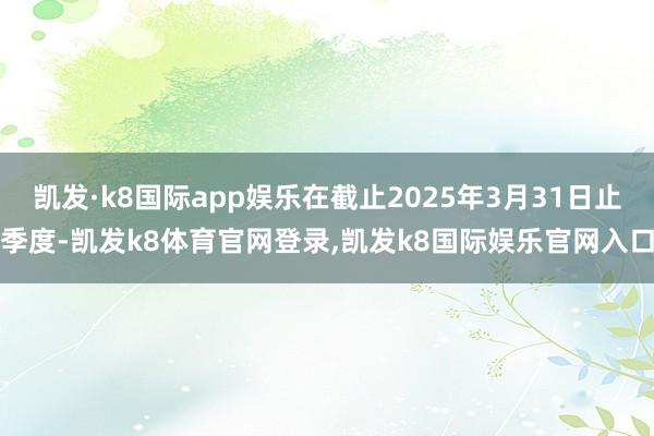 凯发·k8国际app娱乐在截止2025年3月31日止季度-凯发k8体育官网登录,凯发k8国际娱乐官网入口