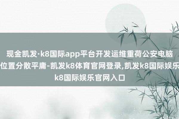 现金凯发·k8国际app平台开发运维重荷公安电脑开发地舆位置分散平庸-凯发k8体育官网登录,凯发k8国际娱乐官网入口