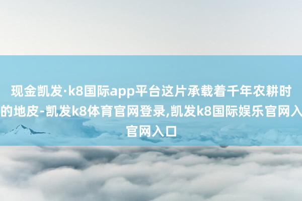 现金凯发·k8国际app平台这片承载着千年农耕时髦的地皮-凯发k8体育官网登录,凯发k8国际娱乐官网入口