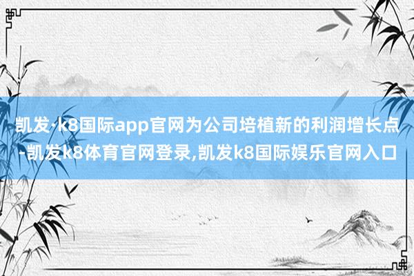 凯发·k8国际app官网为公司培植新的利润增长点-凯发k8体育官网登录,凯发k8国际娱乐官网入口