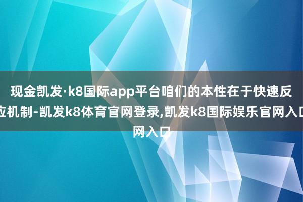 现金凯发·k8国际app平台咱们的本性在于快速反应机制-凯发k8体育官网登录,凯发k8国际娱乐官网入口