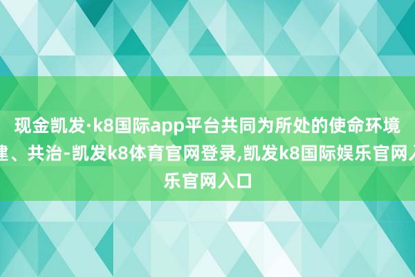 现金凯发·k8国际app平台共同为所处的使命环境共建、共治-凯发k8体育官网登录,凯发k8国际娱乐官网入口