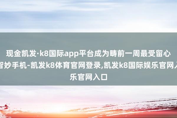 现金凯发·k8国际app平台成为畴前一周最受留心标智妙手机-凯发k8体育官网登录,凯发k8国际娱乐官网入口