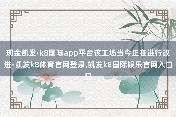 现金凯发·k8国际app平台该工场当今正在进行改进-凯发k8体育官网登录,凯发k8国际娱乐官网入口