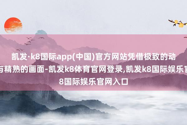 凯发·k8国际app(中国)官方网站凭借极致的动作体验与精熟的画面-凯发k8体育官网登录,凯发k8国际娱乐官网入口