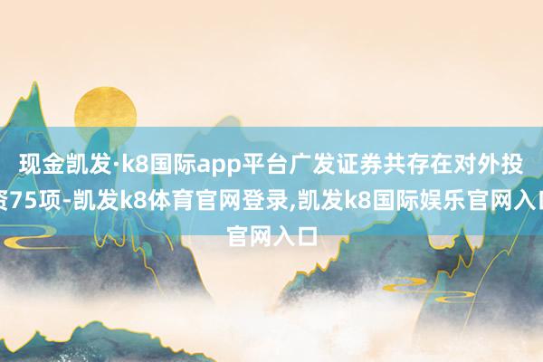 现金凯发·k8国际app平台广发证券共存在对外投资75项-凯发k8体育官网登录,凯发k8国际娱乐官网入口