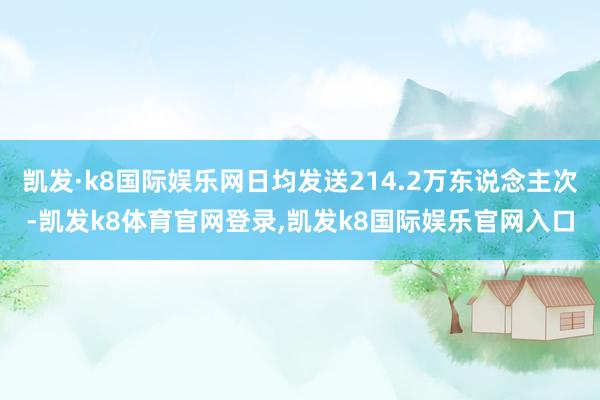 凯发·k8国际娱乐网日均发送214.2万东说念主次-凯发k8体育官网登录,凯发k8国际娱乐官网入口