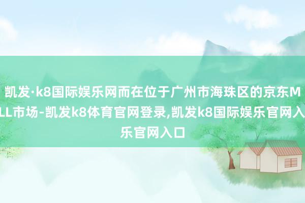 凯发·k8国际娱乐网而在位于广州市海珠区的京东MALL市场-凯发k8体育官网登录,凯发k8国际娱乐官网入口