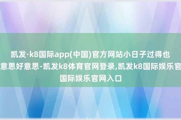 凯发·k8国际app(中国)官方网站小日子过得也和和好意思好意思-凯发k8体育官网登录,凯发k8国际娱乐官网入口