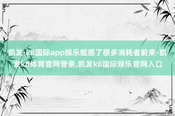 凯发·k8国际app娱乐眩惑了很多消耗者前来-凯发k8体育官网登录,凯发k8国际娱乐官网入口