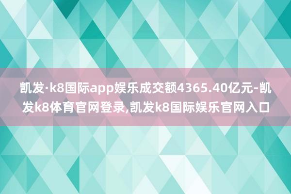 凯发·k8国际app娱乐成交额4365.40亿元-凯发k8体育官网登录,凯发k8国际娱乐官网入口