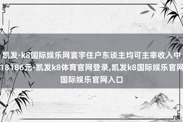 凯发·k8国际娱乐网寰宇住户东谈主均可主宰收入中位数18186元-凯发k8体育官网登录,凯发k8国际娱乐官网入口