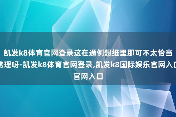 凯发k8体育官网登录这在通例想维里那可不太恰当常理呀-凯发k8体育官网登录,凯发k8国际娱乐官网入口