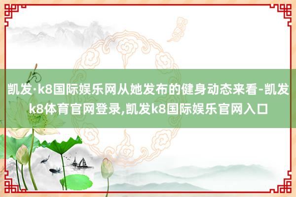 凯发·k8国际娱乐网从她发布的健身动态来看-凯发k8体育官网登录,凯发k8国际娱乐官网入口