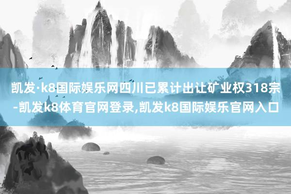 凯发·k8国际娱乐网四川已累计出让矿业权318宗-凯发k8体育官网登录,凯发k8国际娱乐官网入口