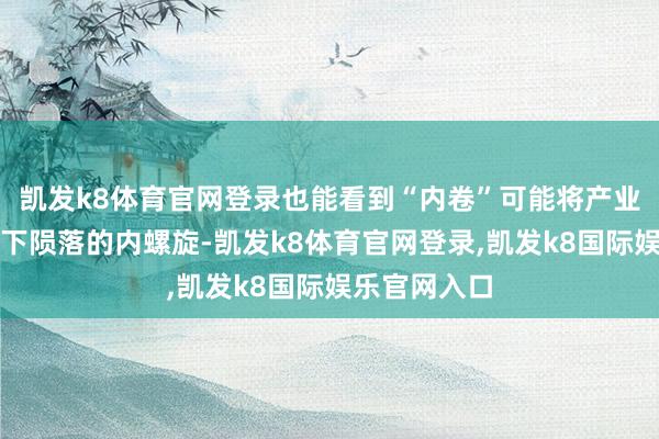 凯发k8体育官网登录也能看到“内卷”可能将产业经济带入向下陨落的内螺旋-凯发k8体育官网登录,凯发k8国际娱乐官网入口