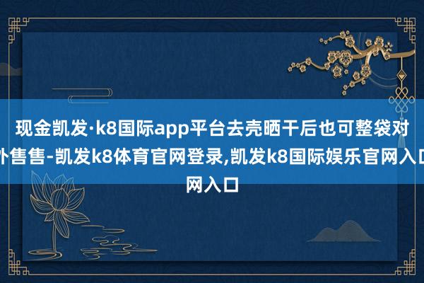 现金凯发·k8国际app平台去壳晒干后也可整袋对外售售-凯发k8体育官网登录,凯发k8国际娱乐官网入口