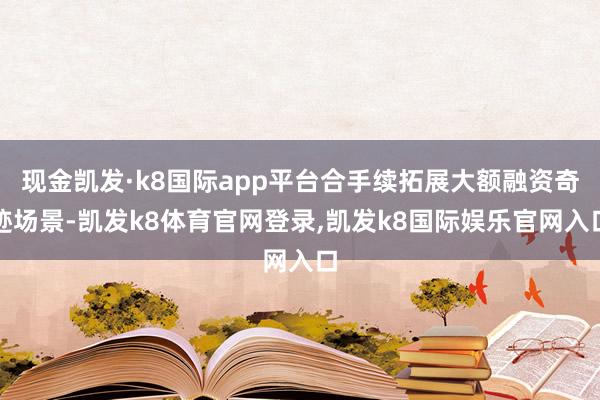 现金凯发·k8国际app平台合手续拓展大额融资奇迹场景-凯发k8体育官网登录,凯发k8国际娱乐官网入口