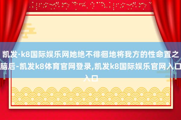 凯发·k8国际娱乐网她绝不徘徊地将我方的性命置之脑后-凯发k8体育官网登录,凯发k8国际娱乐官网入口