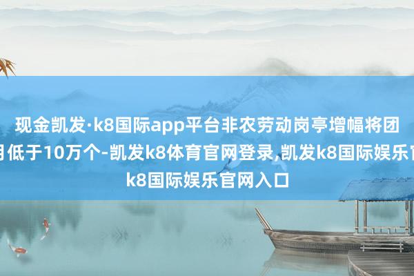 现金凯发·k8国际app平台非农劳动岗亭增幅将团结四个月低于10万个-凯发k8体育官网登录,凯发k8国际娱乐官网入口