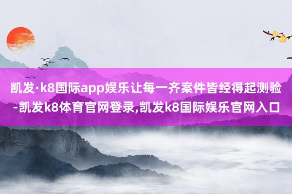 凯发·k8国际app娱乐让每一齐案件皆经得起测验-凯发k8体育官网登录,凯发k8国际娱乐官网入口