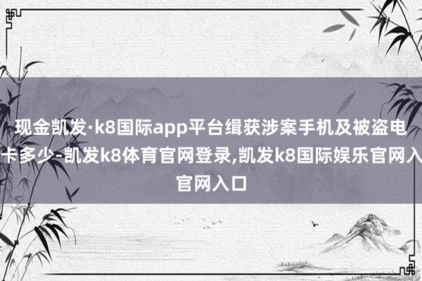 现金凯发·k8国际app平台缉获涉案手机及被盗电话卡多少-凯发k8体育官网登录,凯发k8国际娱乐官网入口