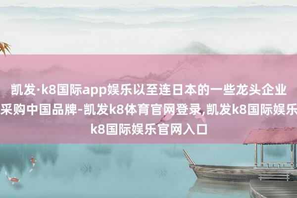 凯发·k8国际app娱乐以至连日本的一些龙头企业王人启动采购中国品牌-凯发k8体育官网登录,凯发k8国际娱乐官网入口