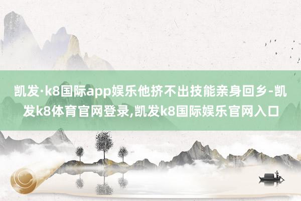 凯发·k8国际app娱乐他挤不出技能亲身回乡-凯发k8体育官网登录,凯发k8国际娱乐官网入口