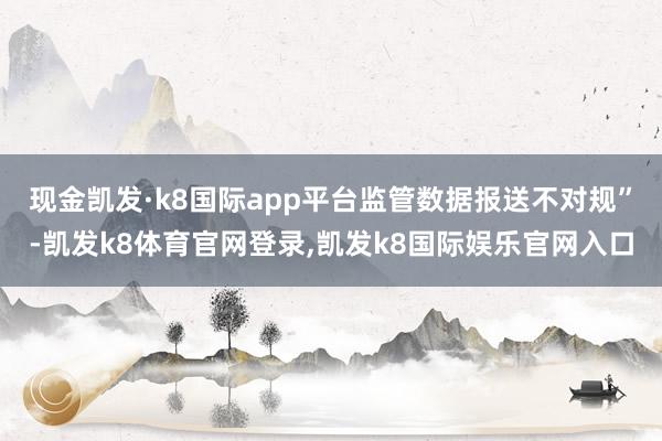 现金凯发·k8国际app平台监管数据报送不对规”-凯发k8体育官网登录,凯发k8国际娱乐官网入口