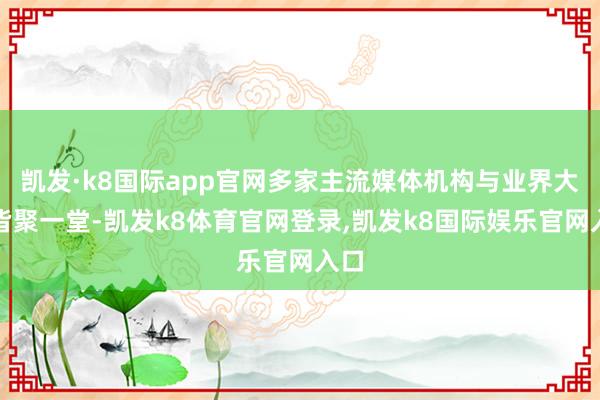 凯发·k8国际app官网多家主流媒体机构与业界大咖皆聚一堂-凯发k8体育官网登录,凯发k8国际娱乐官网入口