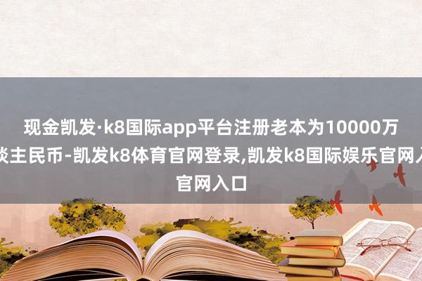 现金凯发·k8国际app平台注册老本为10000万东谈主民币-凯发k8体育官网登录,凯发k8国际娱乐官网入口